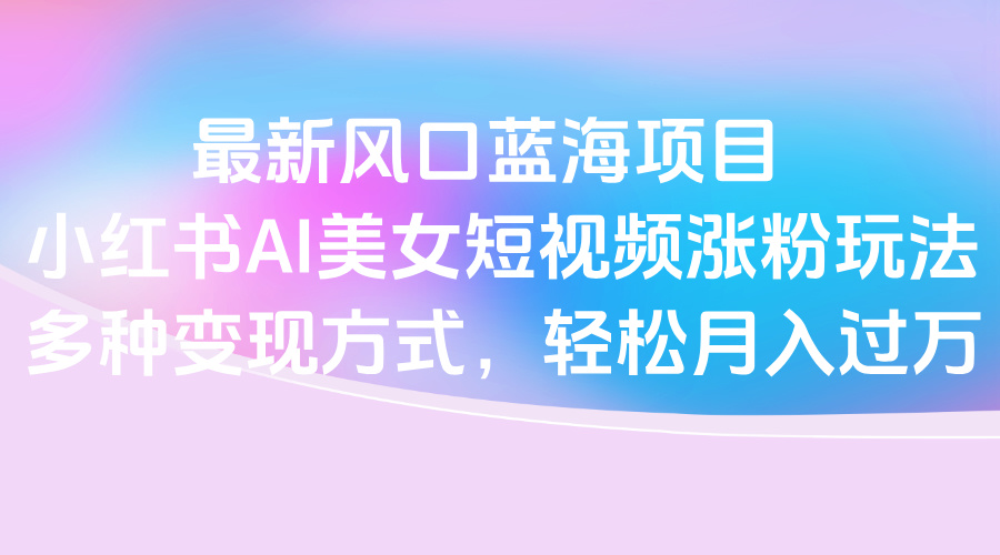 最新风口蓝海项目，小红书AI美女短视频涨粉玩法，多种变现方式轻松月入过万-IT吧