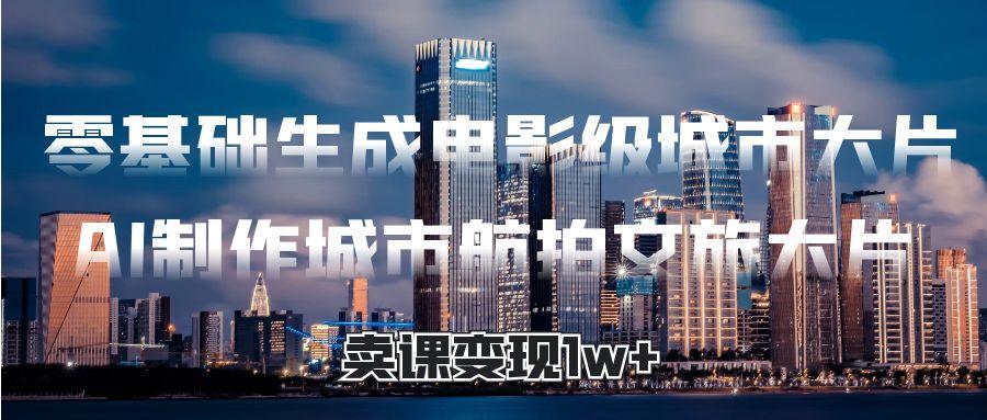 零基础生成电影级城市大片，AI制作城市航拍文旅大片，卖课变现1w+-IT吧