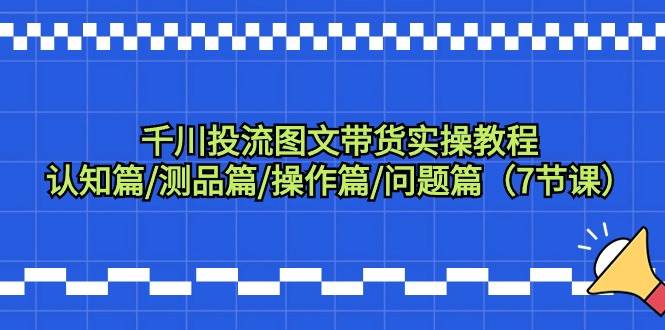 千川投流图文带货实操教程：认知篇/测品篇/操作篇/问题篇（7节课）-IT吧