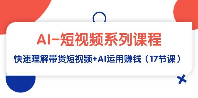 AI-短视频系列课程，快速理解带货短视频+AI运用赚钱（17节课）-IT吧