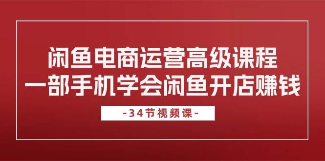 闲鱼电商运营高级课程，一部手机学会闲鱼开店赚钱（34节课）-IT吧