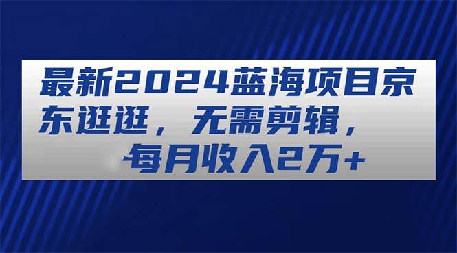 最新2024蓝海项目京东逛逛，无需剪辑，每月收入2万+-IT吧