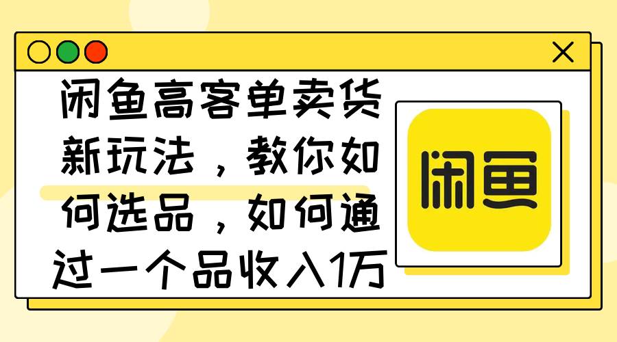 闲鱼高客单卖货新玩法，教你如何选品，如何通过一个品收入1万+-IT吧