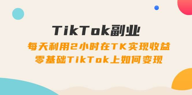 TikTok副业：每天利用2小时在TK实现收益，零基础TikTok上如何变现，34节程-IT吧