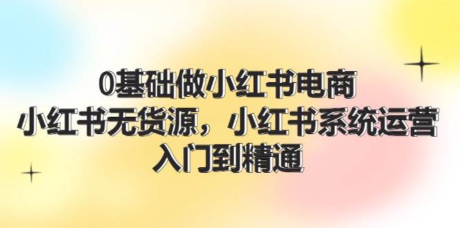 0基础做小红书电商，小红书无货源，小红书系统运营，入门到精通 (70节)-IT吧