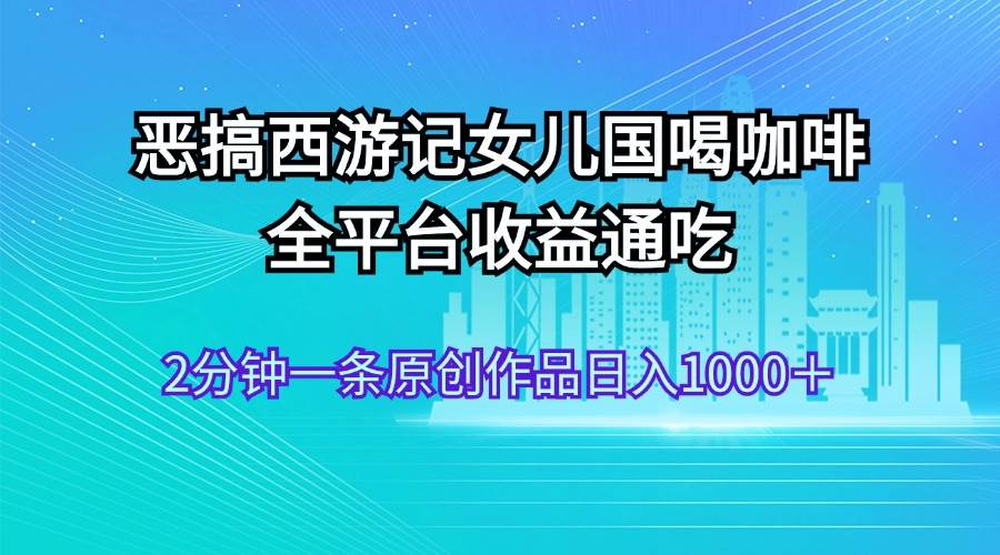 恶搞西游记女儿国喝咖啡 全平台收益通吃 2分钟一条原创作品日入1000＋-IT吧